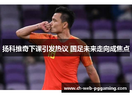 扬科维奇下课引发热议 国足未来走向成焦点 扬科维奇下课引发热议 国足未来走向成焦点